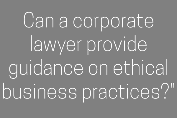 Can a corporate lawyer provide guidance on ethical business practices?”