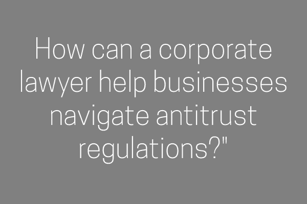How can a corporate lawyer help businesses navigate antitrust regulations?”