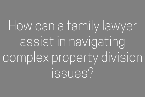 How can a family lawyer assist in navigating complex property division issues?